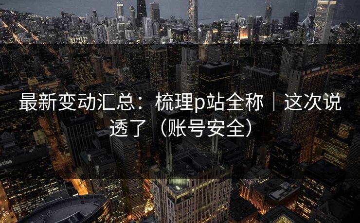 最新变动汇总:梳理p站全称|这次说透了(账号安全) 最新变动汇总:梳理p站全称|这次说透了(账号安全)