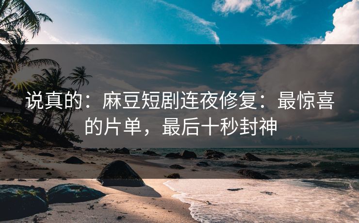 说真的:麻豆短剧连夜修复:最惊喜的片单,最后十秒封神 说真的:麻豆短剧连夜修复:最惊喜的片单,最后十秒封神