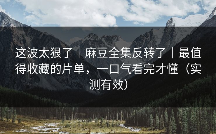 这波太狠了|麻豆全集反转了|最值得收藏的片单,一口气看完才懂(实测有效) 这波太狠了|麻豆全集反转了|最值得收藏的片单,一口气看完才懂(实测有效)
