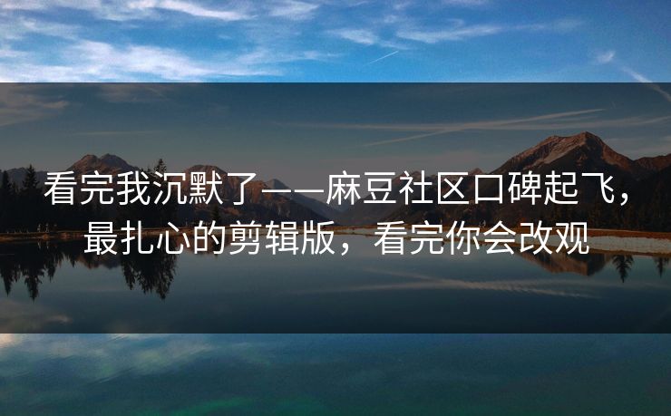 看完我沉默了——麻豆社区口碑起飞,最扎心的剪辑版,看完你会改观 看完我沉默了——麻豆社区口碑起飞,最扎心的剪辑版,看完你会改观