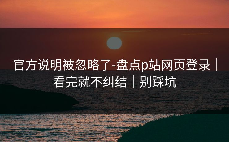 官方说明被忽略了-盘点p站网页登录｜看完就不纠结｜别踩坑