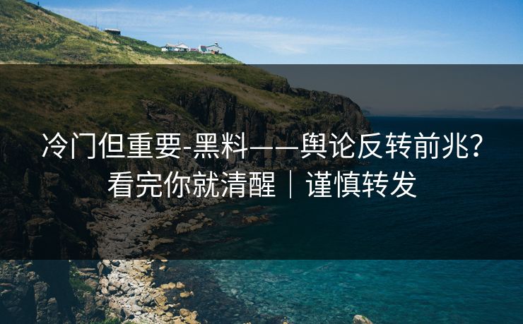 冷门但重要-黑料——舆论反转前兆?看完你就清醒|谨慎转发 冷门但重要-黑料——舆论反转前兆?看完你就清醒|谨慎转发