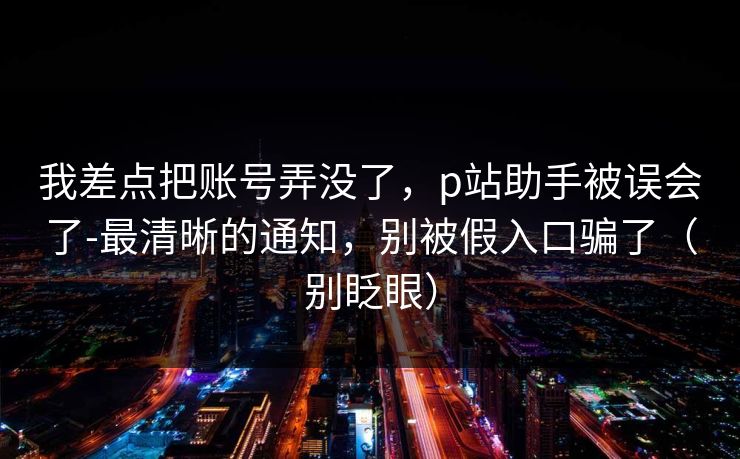 我差点把账号弄没了,p站助手被误会了-最清晰的通知,别被假入口骗了(别眨眼) 我差点把账号弄没了,p站助手被误会了-最清晰的通知,别被假入口骗了(别眨眼)