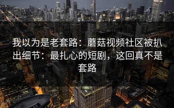 我以为是老套路:蘑菇视频社区被扒出细节:最扎心的短剧,这回真不是套路 我以为是老套路:蘑菇视频社区被扒出细节:最扎心的短剧,这回真不是套路