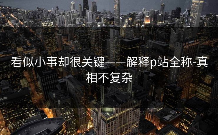 看似小事却很关键——解释p站全称-真相不复杂 看似小事却很关键——解释p站全称-真相不复杂