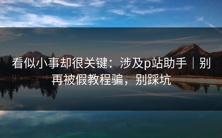 看似小事却很关键:涉及p站助手|别再被假教程骗,别踩坑 看似小事却很关键:涉及p站助手|别再被假教程骗,别踩坑