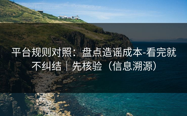 平台规则对照:盘点造谣成本-看完就不纠结|先核验(信息溯源) 平台规则对照:盘点造谣成本-看完就不纠结|先核验(信息溯源)