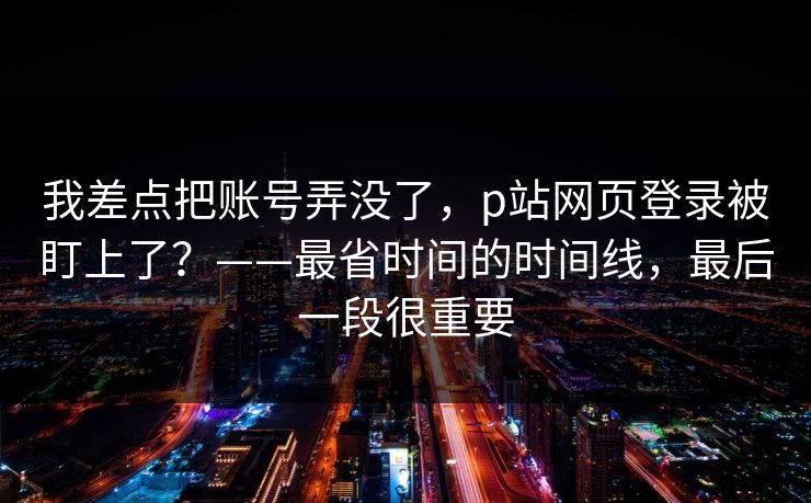 我差点把账号弄没了,p站网页登录被盯上了?——最省时间的时间线,最后一段很重要 我差点把账号弄没了,p站网页登录被盯上了?——最省时间的时间线,最后一段很重要