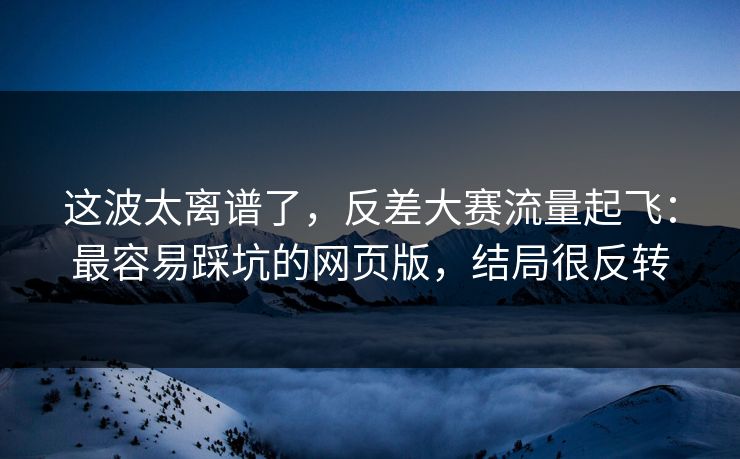 这波太离谱了,反差大赛流量起飞:最容易踩坑的网页版,结局很反转 这波太离谱了,反差大赛流量起飞:最容易踩坑的网页版,结局很反转