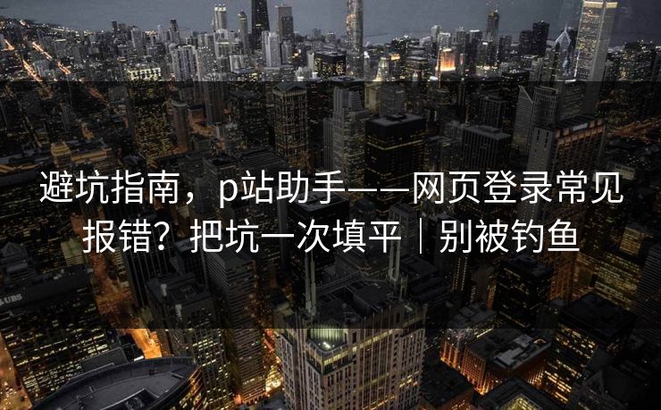 避坑指南,p站助手——网页登录常见报错?把坑一次填平|别被钓鱼 避坑指南,p站助手——网页登录常见报错?把坑一次填平|别被钓鱼