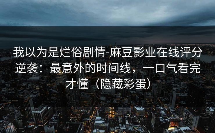 我以为是烂俗剧情-麻豆影业在线评分逆袭:最意外的时间线,一口气看完才懂(隐藏彩蛋) 我以为是烂俗剧情-麻豆影业在线评分逆袭:最意外的时间线,一口气看完才懂(隐藏彩蛋)
