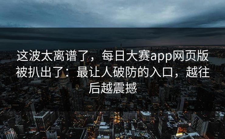 这波太离谱了,每日大赛app网页版被扒出了:最让人破防的入口,越往后越震撼 这波太离谱了,每日大赛app网页版被扒出了:最让人破防的入口,越往后越震撼