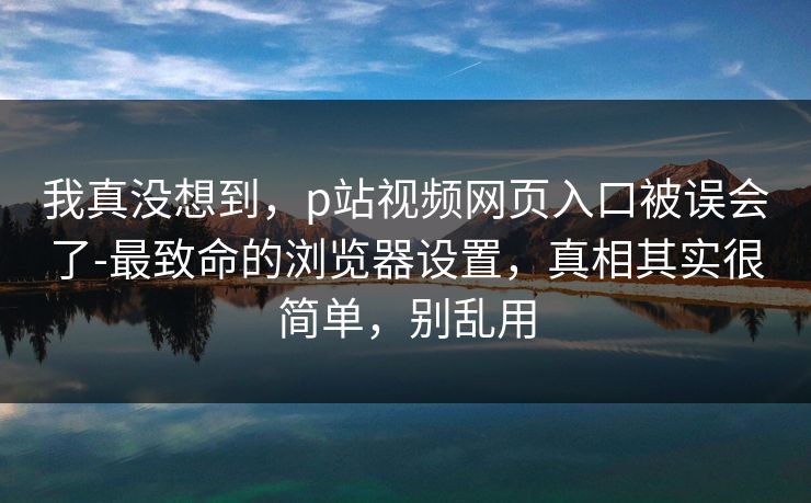 我真没想到,p站视频网页入口被误会了-最致命的浏览器设置,真相其实很简单,别乱用 我真没想到,p站视频网页入口被误会了-最致命的浏览器设置,真相其实很简单,别乱用