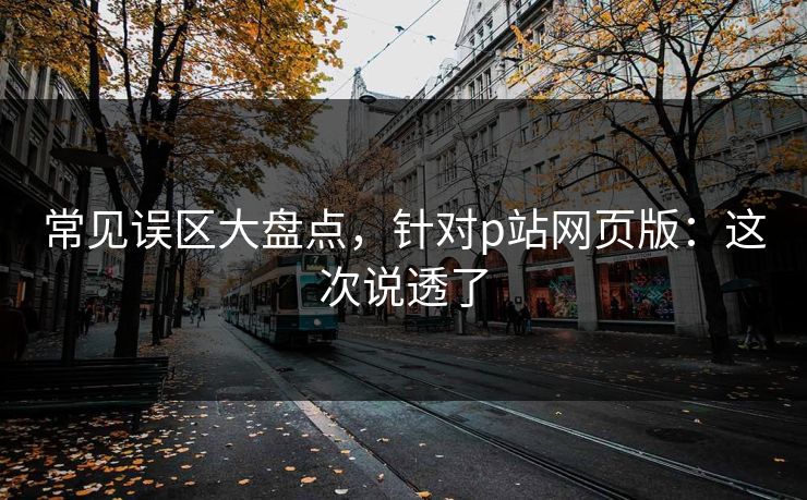 常见误区大盘点,针对p站网页版:这次说透了 常见误区大盘点,针对p站网页版:这次说透了