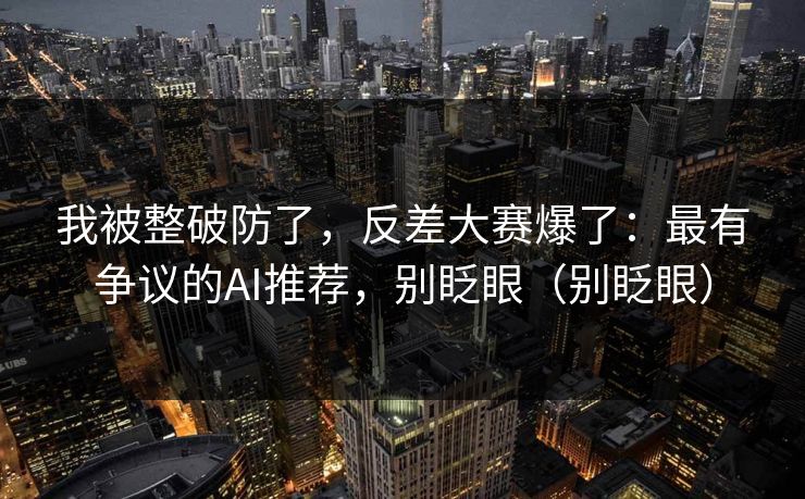 我被整破防了，反差大赛爆了：最有争议的AI推荐，别眨眼（别眨眼）