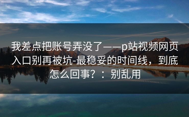 我差点把账号弄没了——p站视频网页入口别再被坑-最稳妥的时间线,到底怎么回事?:别乱用 我差点把账号弄没了——p站视频网页入口别再被坑-最稳妥的时间线,到底怎么回事?:别乱用