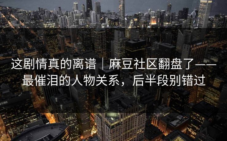 这剧情真的离谱|麻豆社区翻盘了——最催泪的人物关系,后半段别错过 这剧情真的离谱|麻豆社区翻盘了——最催泪的人物关系,后半段别错过