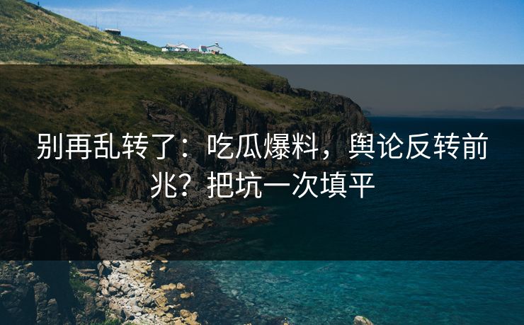 别再乱转了:吃瓜爆料,舆论反转前兆?把坑一次填平 别再乱转了:吃瓜爆料,舆论反转前兆?把坑一次填平