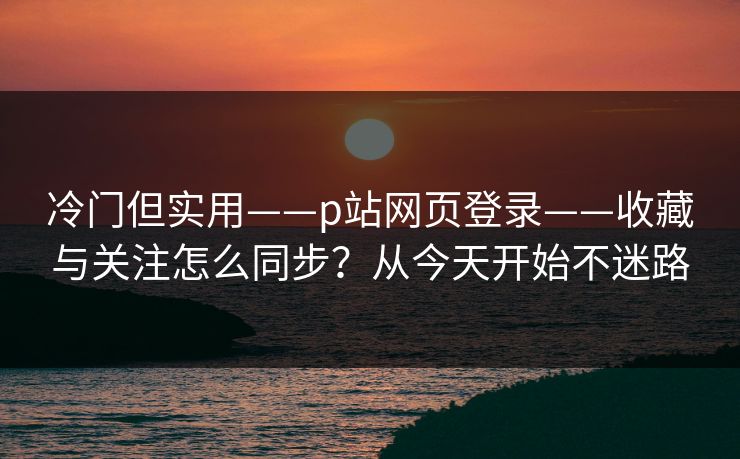 冷门但实用——p站网页登录——收藏与关注怎么同步?从今天开始不迷路 冷门但实用——p站网页登录——收藏与关注怎么同步?从今天开始不迷路