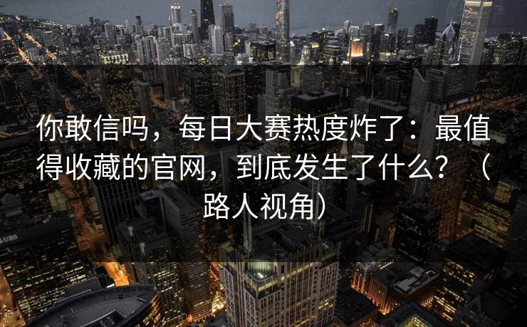 你敢信吗,每日大赛热度炸了:最值得收藏的官网,到底发生了什么?(路人视角) 你敢信吗,每日大赛热度炸了:最值得收藏的官网,到底发生了什么?(路人视角)