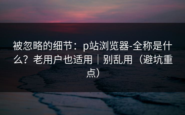 被忽略的细节:p站浏览器-全称是什么?老用户也适用|别乱用(避坑重点) 被忽略的细节:p站浏览器-全称是什么?老用户也适用|别乱用(避坑重点)