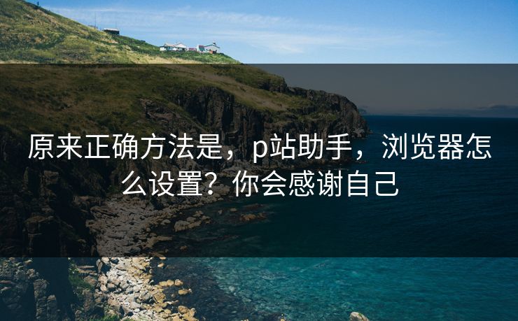 原来正确方法是,p站助手,浏览器怎么设置?你会感谢自己 原来正确方法是,p站助手,浏览器怎么设置?你会感谢自己