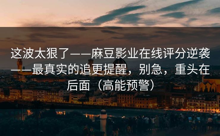 这波太狠了——麻豆影业在线评分逆袭——最真实的追更提醒,别急,重头在后面(高能预警) 这波太狠了——麻豆影业在线评分逆袭——最真实的追更提醒,别急,重头在后面(高能预警)