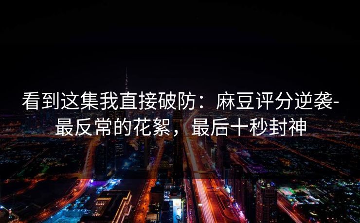 看到这集我直接破防:麻豆评分逆袭-最反常的花絮,最后十秒封神 看到这集我直接破防:麻豆评分逆袭-最反常的花絮,最后十秒封神
