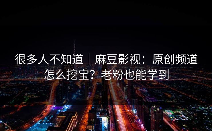 很多人不知道|麻豆影视:原创频道怎么挖宝?老粉也能学到 很多人不知道|麻豆影视:原创频道怎么挖宝?老粉也能学到