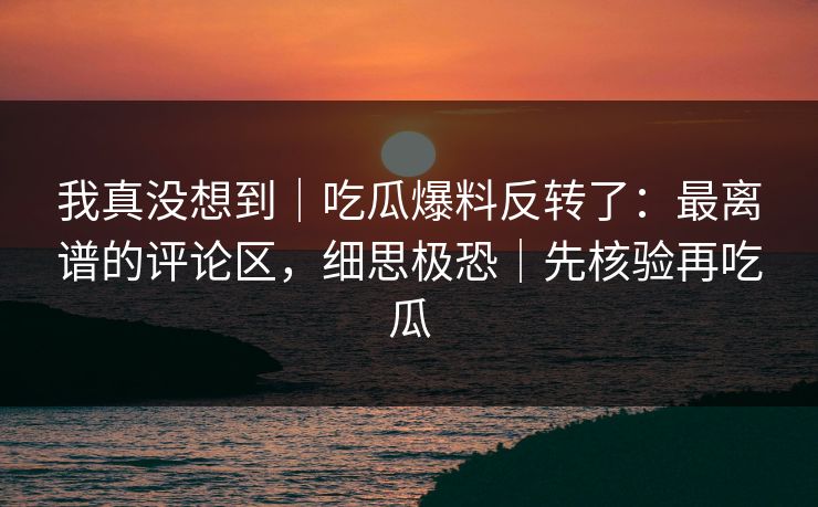 我真没想到|吃瓜爆料反转了:最离谱的评论区,细思极恐|先核验再吃瓜 我真没想到|吃瓜爆料反转了:最离谱的评论区,细思极恐|先核验再吃瓜