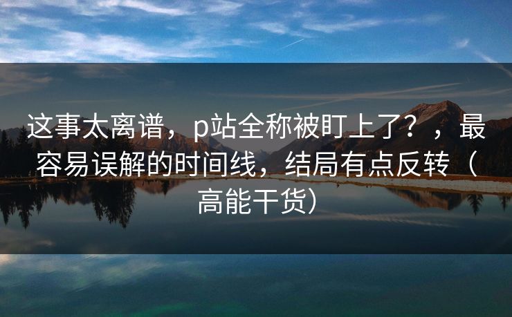 这事太离谱，p站全称被盯上了？，最容易误解的时间线，结局有点反转（高能干货）