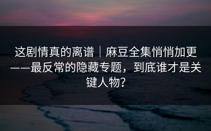 这剧情真的离谱｜麻豆全集悄悄加更——最反常的隐藏专题，到底谁才是关键人物？