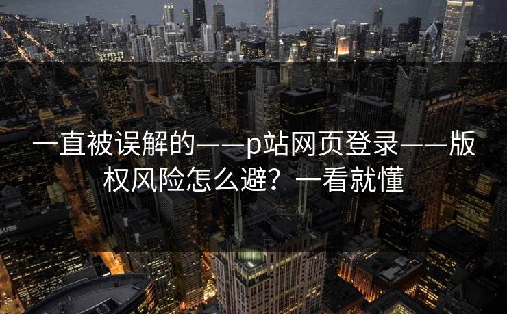 一直被误解的——p站网页登录——版权风险怎么避?一看就懂 一直被误解的——p站网页登录——版权风险怎么避?一看就懂