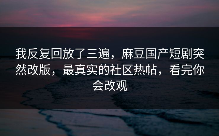 我反复回放了三遍，麻豆国产短剧突然改版，最真实的社区热帖，看完你会改观
