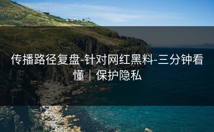 传播路径复盘-针对网红黑料-三分钟看懂|保护隐私 传播路径复盘-针对网红黑料-三分钟看懂|保护隐私
