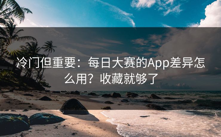 冷门但重要:每日大赛的App差异怎么用?收藏就够了 冷门但重要:每日大赛的App差异怎么用?收藏就够了