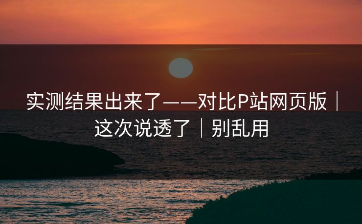 实测结果出来了——对比P站网页版|这次说透了|别乱用 实测结果出来了——对比P站网页版|这次说透了|别乱用