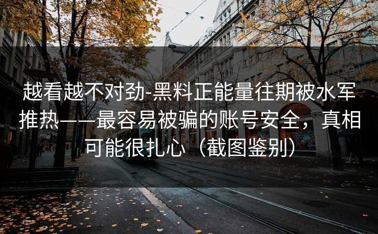 越看越不对劲-黑料正能量往期被水军推热——最容易被骗的账号安全,真相可能很扎心(截图鉴别) 越看越不对劲-黑料正能量往期被水军推热——最容易被骗的账号安全,真相可能很扎心(截图鉴别)
