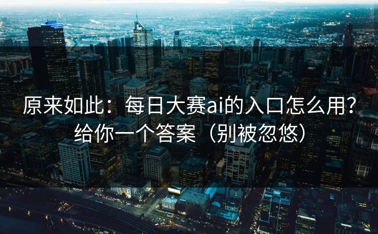 原来如此：每日大赛ai的入口怎么用？给你一个答案（别被忽悠）