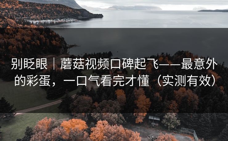 别眨眼|蘑菇视频口碑起飞——最意外的彩蛋,一口气看完才懂(实测有效) 别眨眼|蘑菇视频口碑起飞——最意外的彩蛋,一口气看完才懂(实测有效)