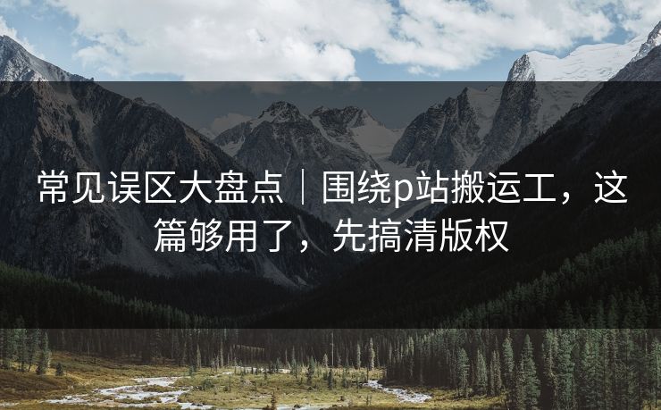 常见误区大盘点|围绕p站搬运工,这篇够用了,先搞清版权 常见误区大盘点|围绕p站搬运工,这篇够用了,先搞清版权