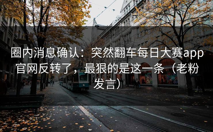 圈内消息确认:突然翻车每日大赛app官网反转了,最狠的是这一条(老粉发言) 圈内消息确认:突然翻车每日大赛app官网反转了,最狠的是这一条(老粉发言)