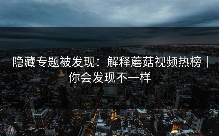 隐藏专题被发现:解释蘑菇视频热榜|你会发现不一样 隐藏专题被发现:解释蘑菇视频热榜|你会发现不一样