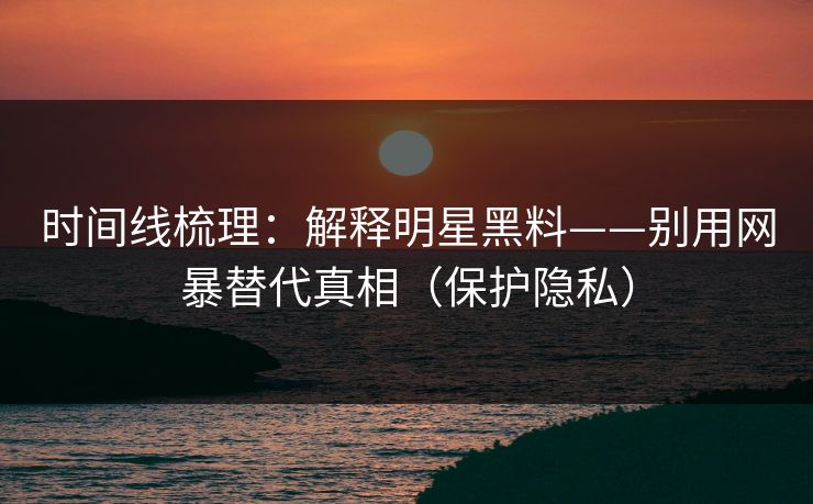 时间线梳理：解释明星黑料——别用网暴替代真相（保护隐私）