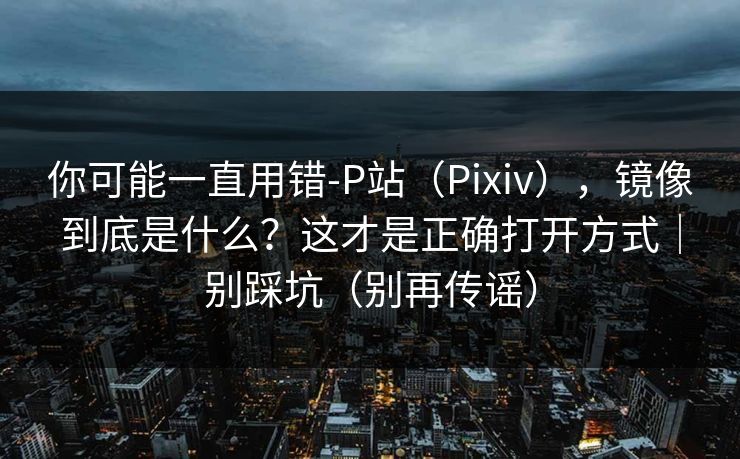 你可能一直用错-P站(Pixiv),镜像到底是什么?这才是正确打开方式|别踩坑(别再传谣) 你可能一直用错-P站(Pixiv),镜像到底是什么?这才是正确打开方式|别踩坑(别再传谣)
