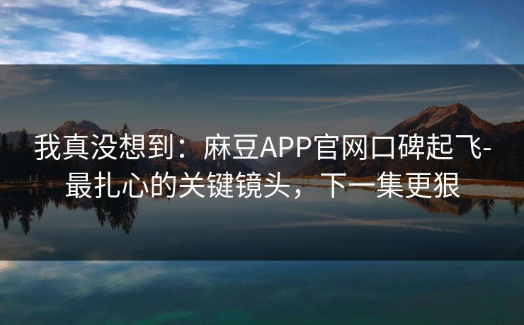 我真没想到:麻豆APP官网口碑起飞-最扎心的关键镜头,下一集更狠 我真没想到:麻豆APP官网口碑起飞-最扎心的关键镜头,下一集更狠