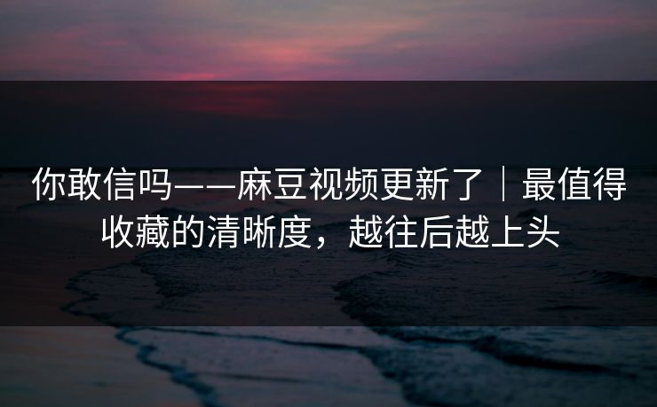 你敢信吗——麻豆视频更新了｜最值得收藏的清晰度，越往后越上头