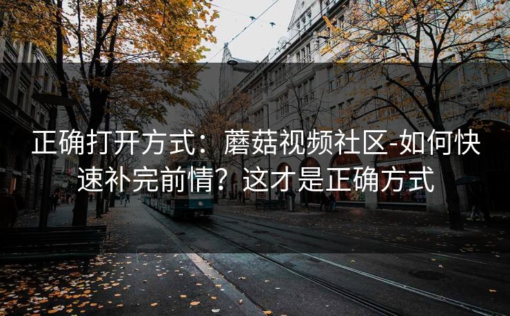 正确打开方式：蘑菇视频社区-如何快速补完前情？这才是正确方式
