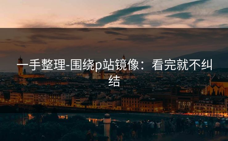 一手整理-围绕p站镜像：看完就不纠结