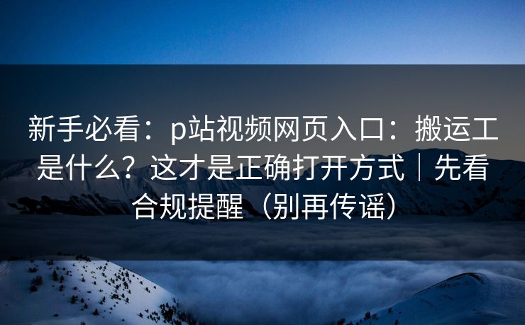 新手必看：p站视频网页入口：搬运工是什么？这才是正确打开方式｜先看合规提醒（别再传谣）